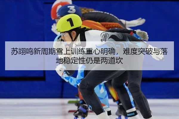 苏翊鸣新周期雪上训练重心明确，难度突破与落地稳定性仍是两道坎